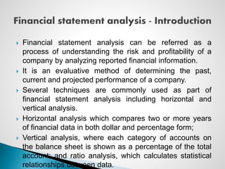  Financial statement analysis can be referred as a
process of understanding the risk and profitability of a
company by analyzing reported financial information.
 It is an evaluative method of determining the past,
current and projected performance of a company.
 Several techniques are commonly used as part of
financial statement analysis including horizontal and
vertical analysis.
 Horizontal analysis which compares two or more years
of financial data in both dollar and percentage form;
 Vertical analysis, where each category of accounts on
the balance sheet is shown as a percentage of the total
account; and ratio analysis, which calculates statistical
relationships between data.
 