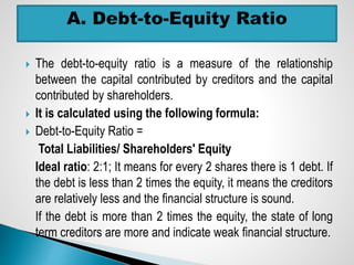  The debt-to-equity ratio is a measure of the relationship
between the capital contributed by creditors and the capital
contributed by shareholders.
 It is calculated using the following formula:
 Debt-to-Equity Ratio =
Total Liabilities/ Shareholders' Equity
Ideal ratio: 2:1; It means for every 2 shares there is 1 debt. If
the debt is less than 2 times the equity, it means the creditors
are relatively less and the financial structure is sound.
If the debt is more than 2 times the equity, the state of long
term creditors are more and indicate weak financial structure.
 