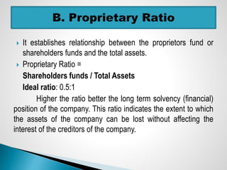  It establishes relationship between the proprietors fund or
shareholders funds and the total assets.
 Proprietary Ratio =
Shareholders funds / Total Assets
Ideal ratio: 0.5:1
Higher the ratio better the long term solvency (financial)
position of the company. This ratio indicates the extent to which
the assets of the company can be lost without affecting the
interest of the creditors of the company.
 