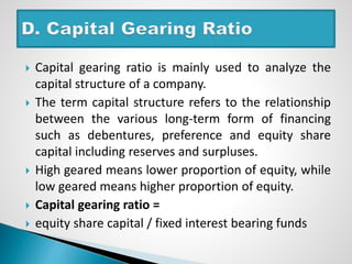  Capital gearing ratio is mainly used to analyze the
capital structure of a company.
 The term capital structure refers to the relationship
between the various long-term form of financing
such as debentures, preference and equity share
capital including reserves and surpluses.
 High geared means lower proportion of equity, while
low geared means higher proportion of equity.
 Capital gearing ratio =
 equity share capital / fixed interest bearing funds
 