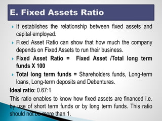  It establishes the relationship between fixed assets and
capital employed.
 Fixed Asset Ratio can show that how much the company
depends on Fixed Assets to run their business.
 Fixed Asset Ratio = Fixed Asset /Total long term
funds X 100
 Total long term funds = Shareholders funds, Long-term
loans, Long-term deposits and Debentures.
Ideal ratio: 0.67:1
This ratio enables to know how fixed assets are financed i.e.
by use of short term funds or by long term funds. This ratio
should not be more than 1.
 
