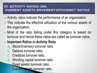 Activity ratios indicate the performance of an organization.
 This indicate the effective utilization of the various assets of
the organization.
 Most of the ratio falling under this category is based on
turnover and hence these ratios are called as turnover ratios.
 Important Ratios in Activity Ratio
a. Stock/Inventory turnover ratio.
b. Debtors turnover ratio.
c. Creditors turnover ratio.
d. Wording capital turnover ratio.
e. Fixed assets turnover ratio.
f. Current assets turnover ratio.
 
