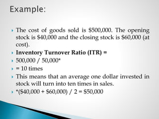  The cost of goods sold is $500,000. The opening
stock is $40,000 and the closing stock is $60,000 (at
cost).
 Inventory Turnover Ratio (ITR) =
 500,000 / 50,000*
 = 10 times
 This means that an average one dollar invested in
stock will turn into ten times in sales.
 *($40,000 + $60,000) / 2 = $50,000
 
