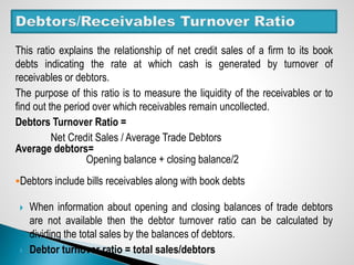 This ratio explains the relationship of net credit sales of a firm to its book
debts indicating the rate at which cash is generated by turnover of
receivables or debtors.
The purpose of this ratio is to measure the liquidity of the receivables or to
find out the period over which receivables remain uncollected.
Debtors Turnover Ratio =
Net Credit Sales / Average Trade Debtors
Average debtors=
Opening balance + closing balance/2
Debtors include bills receivables along with book debts
 When information about opening and closing balances of trade debtors
are not available then the debtor turnover ratio can be calculated by
dividing the total sales by the balances of debtors.
 Debtor turnover ratio = total sales/debtors
 