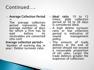  Average Collection Period
=
The average collection
period represents the
average number of days
for which a firm has to
wait before its
receivables are converted
into cash
Average collection period=
Number of working day in
year/ Debtor turnover ratio
 Ideal ratio: 10 to 12
times; debt collection
period of 30 to 36 days
is considered ideal.
 A high debtor turnover
ratio or low collection
period is indicative of
sound management
policy.
 The amount of trade
debtors at the end of
period should not exceed
a reasonable proportion
of net sales. Larger the
trade debtors greater the
expenses of collection.
 