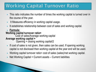  This ratio indicates the number of times the working capital is turned over in
the course of the year.
 It Measures efficiency in working capital usage.
 It establishes relationship between cost of sales and working capital.
 Formula:
Working capital turnover ratio=
Cost of sales/Average working capital
Average working capital =
Opening + closing working capital/2
 If cost of sales is not given, then sales can be used. If opening working
capital is not disclosed then working capital at the year end will be used.
 Working capital turnover ratio= cost of sales (sales)/net working capital.
 Net Working Capital = Current assets – Current liabilities
 