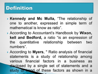  Kennedy and Mc Mulla, “The relationship of
one to another, expressed in simple term of
mathematical is know as ratio”.
 According to Accountant’s Handbook by Wixon,
kell and Bedford, a ratio “is an expression of
the quantitative relationship between two
numbers”.
 According to Myers, " Ratio analysis of financial
statements is a study of relationship among
various financial factors in a business as
disclosed by a single set of statements and a
study of trend of these factors as shown in a
 