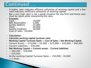  A higher ratio indicates efficient utilization of working capital and a low
ratio indicates inefficient utilization of working capital.
 But a very high ratio is not a good situation for any firm and hence care
must be taken while interpreting the ratio.
 Example:
Cash 10,000
Bills Receivables 5,000
Sundry Debtors 25,000
Stock 20,000
Sundry Creditors 30,000
Cost of sales 150,000
 Calculation:
 Calculate working capital turnover ratio
 Working Capital Turnover Ratio = Cost of Sales / Net Working Capital
 Current Assets = $10,000 + $5,000 + $25,000 + $20,000 = $60,000
 Current Liabilities = $30,000
 Net Working Capital = Current assets – Current liabilities
 = $60,000 − $30,000
 = $30,000
 So the working Capital Turnover Ratio = 150,000 / 30,000
 = 5 times
 