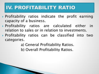  Profitability ratios indicate the profit earning
capacity of a business.
 Profitability ratios are calculated either in
relation to sales or in relation to investments.
 Profitability ratios can be classified into two
categories.
a) General Profitability Ratios.
b) Overall Profitability Ratios.
 