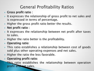  Gross profit ratio :
 It expresses the relationship of gross profit to net sales and
is expressed in terms of percentage.
 Higher the gross profit ratio better the results.
 Net profit ratio :
 It expresses the relationship between net profit after taxes
to sales.
 Higher the ratio better is the profitability.
 Operating ratio:
 This ratio establishes a relationship between cost of goods
sold plus other operating expenses and net sales.
 Higher the ratio the less favorable.
 Operating profit ratio:
 This ratio establishes the relationship between operation
profit and net sales.
 