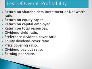  Return on shareholders investment or Net worth
ratio.
 Return on equity capital.
 Return on capital employed.
 Return on total resources.
 Dividend yield ratio.
 Preference dividend cover ratio.
 Equity dividend cover ratio.
 Price covering ratio.
 Dividend pay out ratio.
 Earning per share.
 