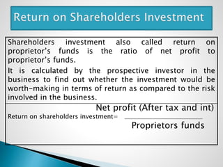 Shareholders investment also called return on
proprietor’s funds is the ratio of net profit to
proprietor’s funds.
It is calculated by the prospective investor in the
business to find out whether the investment would be
worth-making in terms of return as compared to the risk
involved in the business.
Net profit (After tax and int)
Return on shareholders investment=
Proprietors funds
 