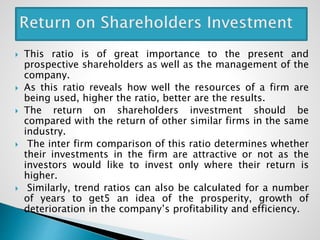  This ratio is of great importance to the present and
prospective shareholders as well as the management of the
company.
 As this ratio reveals how well the resources of a firm are
being used, higher the ratio, better are the results.
 The return on shareholders investment should be
compared with the return of other similar firms in the same
industry.
 The inter firm comparison of this ratio determines whether
their investments in the firm are attractive or not as the
investors would like to invest only where their return is
higher.
 Similarly, trend ratios can also be calculated for a number
of years to get5 an idea of the prosperity, growth of
deterioration in the company’s profitability and efficiency.
 