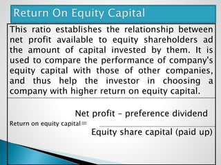 This ratio establishes the relationship between
net profit available to equity shareholders ad
the amount of capital invested by them. It is
used to compare the performance of company's
equity capital with those of other companies,
and thus help the investor in choosing a
company with higher return on equity capital.
Net profit – preference dividend
Return on equity capital=
Equity share capital (paid up)
 