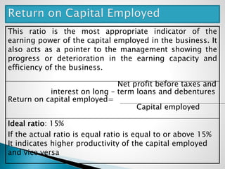 This ratio is the most appropriate indicator of the
earning power of the capital employed in the business. It
also acts as a pointer to the management showing the
progress or deterioration in the earning capacity and
efficiency of the business.
Net profit before taxes and
interest on long – term loans and debentures
Return on capital employed=
Capital employed
Ideal ratio: 15%
If the actual ratio is equal ratio is equal to or above 15%
It indicates higher productivity of the capital employed
and vice versa
 
