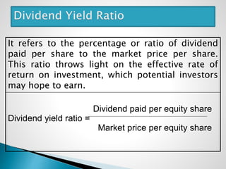 It refers to the percentage or ratio of dividend
paid per share to the market price per share.
This ratio throws light on the effective rate of
return on investment, which potential investors
may hope to earn.
Dividend paid per equity share
Dividend yield ratio =
Market price per equity share
 
