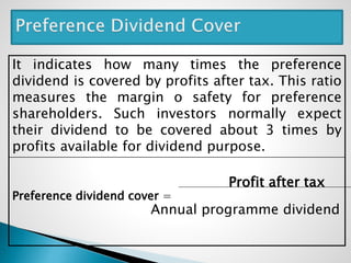It indicates how many times the preference
dividend is covered by profits after tax. This ratio
measures the margin o safety for preference
shareholders. Such investors normally expect
their dividend to be covered about 3 times by
profits available for dividend purpose.
Profit after tax
Preference dividend cover =
Annual programme dividend
 