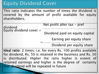 This ratio indicates the number of times the dividend is
covered by the amount of profit available for equity
shareholders.
Net profit after tax - pref
dividend
Equity dividend cover =
Dividend paid on equity capital
Earning per equity share
=
Dividend per equity share
Ideal ratio: 2 times; i.e. for every Rs. 100 profits available
for dividend, Rs. 50 is retained in the business and Rs. 50
is distributed. Higher the ratio higher is extent of
retained earnings and higher is the degree of certainty
that dividend will be repeated in future
 