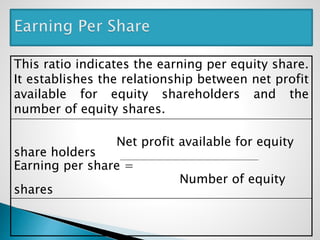 This ratio indicates the earning per equity share.
It establishes the relationship between net profit
available for equity shareholders and the
number of equity shares.
Net profit available for equity
share holders
Earning per share =
Number of equity
shares
 