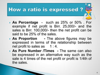  As Percentage - such as 25% or 50% . For
example if net profit is Birr. 25,000/- and the
sales is Birr. 100,000/- then the net profit can be
said to be 25% of the sales.
 As Proportion - The above figures may be
expressed in terms of the relationship between
net profit to sales as 1 : 4.
 As Pure Number /Times - The same can also
be expressed in an alternative way such as the
sale is 4 times of the net profit or profit is 1/4th of
the sales.
8
 