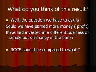 What do you think of this result?
 Well, the question we have to ask is :
Could we have earned more money ( profit)
If we had invested in a different business or
simply put on money in the bank?
 ROCE should be compared to what ?
 