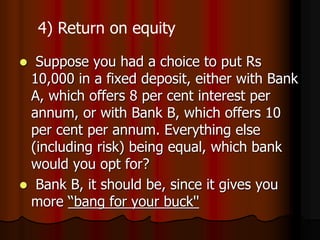  Suppose you had a choice to put Rs
10,000 in a fixed deposit, either with Bank
A, which offers 8 per cent interest per
annum, or with Bank B, which offers 10
per cent per annum. Everything else
(including risk) being equal, which bank
would you opt for?
 Bank B, it should be, since it gives you
more ‘‘bang for your buck''
4) Return on equity
 