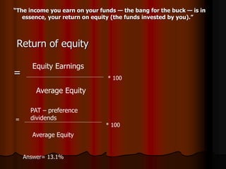 “The income you earn on your funds — the bang for the buck — is in
essence, your return on equity (the funds invested by you).”
Return of equity
=
Equity Earnings
Average Equity
* 100
=
PAT – preference
dividends
Average Equity
* 100
Answer= 13.1%
 