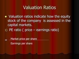 Valuation Ratios
 Valuation ratios indicate how the equity
stock of the company is assessed in the
capital markets.
1) PE ratio ( price – earnings ratio)
= Market price per share
Earnings per share
 