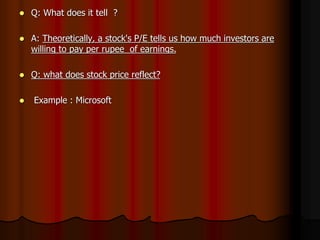  Q: What does it tell ?
 A: Theoretically, a stock's P/E tells us how much investors are
willing to pay per rupee of earnings.
 Q: what does stock price reflect?
 Example : Microsoft
 