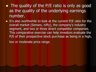  The quality of the P/E ratio is only as good
as the quality of the underlying earnings
number.
 It's also worthwhile to look at the current P/E ratio for the
overall market (Sensex, nifty), the company's industry
segment, and two or three direct competitor companies.
This comparative exercise can help investors evaluate the
P/E of their prospective stock purchase as being in a high,
low or moderate price range.
 