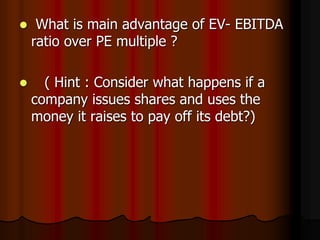  What is main advantage of EV- EBITDA
ratio over PE multiple ?
 ( Hint : Consider what happens if a
company issues shares and uses the
money it raises to pay off its debt?)
 