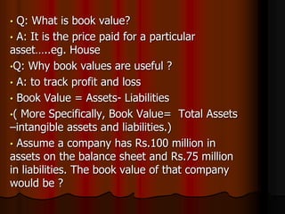 • Q: What is book value?
• A: It is the price paid for a particular
asset…..eg. House
•Q: Why book values are useful ?
• A: to track profit and loss
• Book Value = Assets- Liabilities
•( More Specifically, Book Value= Total Assets
–intangible assets and liabilities.)
• Assume a company has Rs.100 million in
assets on the balance sheet and Rs.75 million
in liabilities. The book value of that company
would be ?
 