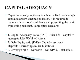  Capital Adequacy indicates whether the bank has enough
capital to absorb unexpected losses. It is required to
maintain depositors‘ confidence and preventing the bank
from going bankrupt. Some ratios used are:
 1. Capital Adequacy Ratio (CAR) – Tier I & II capital to
aggregate Risk Weighted Assets
 2. Debt-Equity ratio (D/E) – Capital+reserves /
Deposits+Borrowings+other Liabilities
 3. Coverage ratio – Networth – Net NPAs / Total assets
CAPITALADEQUACY
 