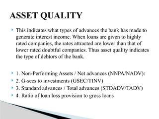  This indicates what types of advances the bank has made to
generate interest income. When loans are given to highly
rated companies, the rates attracted are lower than that of
lower rated doubtful companies. Thus asset quality indicates
the type of debtors of the bank.
 1. Non-Performing Assets / Net advances (NNPA/NADV):
 2. G-secs to investments (GSEC/TINV)
 3. Standard advances / Total advances (STDADV/TADV)
 4. Ratio of loan loss provision to gross loans
ASSET QUALITY
 