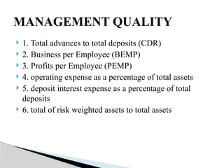  1. Total advances to total deposits (CDR)
 2. Business per Employee (BEMP)
 3. Profits per Employee (PEMP)
 4. operating expense as a percentage of total assets
 5. deposit interest expense as a percentage of total
deposits
 6. total of risk weighted assets to total assets
MANAGEMENT QUALITY
 