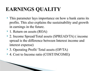  This parameter lays importance on how a bank earns its
profits. This also explains the sustainability and growth
in earnings in the future.
 1. Return on assets (ROA)
 2. Income Spread/Total assets (SPREAD/TA) ( income
spread is the difference between Interest income and
interest expense)
 3. Operating Profit/ Total assets (OP/TA)
 4. Cost to Income ratio (COST/INCOME)
EARNINGS QUALITY
 