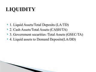  1. Liquid Assets/Total Deposits (LA/TD)
 2. Cash Assets/Total Assets (CASH/TA)
 3. Government securities /Total Assets (GSEC/TA)
 4. Liquid assets to Demand Deposits(LA/DD)
LIQUIDITY
 