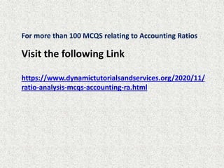 For more than 100 MCQS relating to Accounting Ratios
Visit the following Link
https://www.dynamictutorialsandservices.org/2020/11/
ratio-analysis-mcqs-accounting-ra.html
 