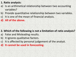 1. Ratio analysis:
a) Is an arithmetical relationship between two accounting
variables?
b) Provide quantitative relationship between two variables.
c) It is one of the mean of financial analysis.
d) All of the above.
2. Which of the following is not a limitation of ratio analysis?
a) False and Misleading results.
b) It ignores qualitative factors.
c) It is affected by personal judgement of the analyst.
d) It cannot be used in forecasting.
 