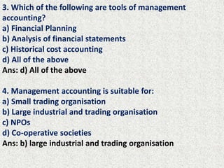 3. Which of the following are tools of management
accounting?
a) Financial Planning
b) Analysis of financial statements
c) Historical cost accounting
d) All of the above
Ans: d) All of the above
4. Management accounting is suitable for:
a) Small trading organisation
b) Large industrial and trading organisation
c) NPOs
d) Co-operative societies
Ans: b) large industrial and trading organisation
 