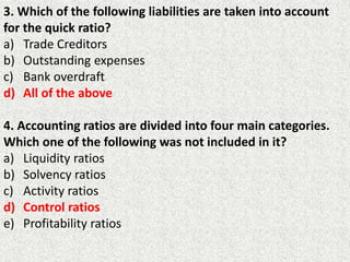 3. Which of the following liabilities are taken into account
for the quick ratio?
a) Trade Creditors
b) Outstanding expenses
c) Bank overdraft
d) All of the above
4. Accounting ratios are divided into four main categories.
Which one of the following was not included in it?
a) Liquidity ratios
b) Solvency ratios
c) Activity ratios
d) Control ratios
e) Profitability ratios
 