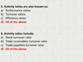 5. Activity ratios are also known as:
a) Performance ratios
b) Turnover ratios
c) Efficiency ratios
d) All of the above
6. Activity ratios include:
a) Stock turnover ratio
b) Trade receivables turnover ratio
c) Trade payables turnover ratio
d) All of the above
 
