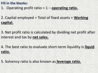 Fill in the blanks:
1. Operating profit ratio = 1 – operating ratio.
2. Capital employed = Total of fixed assets + Working
capital.
3. Net profit ratio is calculated by dividing net profit after
interest and tax by net sales.
4. The best ratio to evaluate short-term liquidity is liquid
ratio.
5. Solvency ratio is also known as leverage ratio.
 