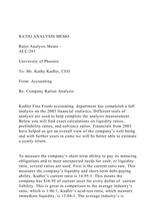 RATIO ANALYSIS MEMO
Ratio Analysis Memo –
ACC/291
University of Phoenix
To: Ms. Kathy Kudler, CEO
From: Accounting
Re: Company Ration Analysis
Kudler Fine Foods accounting department has completed a full
analysis on the 2003 financial statistics. Different tools of
analysis are used to help complete the analysis measurement.
Below you will find exact calculations on liquidity ratios,
profitability ratios, and solvency ratios. Financials from 2003
have helped us get an overall view of the company’s well being
and with further years to come we will be better able to estimate
a yearly return.
To measure the company’s short-term ability to pay its maturing
obligations and to meet unexpected needs for cash, or liquidity
ratio, several ratios are used. First is the current ratio rate. This
measures the company’s liquidity and short-term debt-paying
ability. Kudler’s current ratio is 16.95:1. This means the
company has $16.95 of current asset for every dollar of current
liability. This is great in comparison to the average industry’s
ratio, which is 1:06:1. Kudler’s acid-test ratio, which measure
immediate liquidity, is 13:04:1. The average industry’s is
 