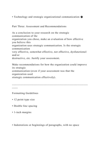 • Technology and strategic organizational communication �
Part Three: Assessment and Recommendations
As a conclusion to your research on the strategic
communication of the
organization you chose, make an evaluation of how effective
you believe this
organization uses strategic communication. Is the strategic
communication
very effective, somewhat effective, not effective, dysfunctional
and/or
destructive, etc. Justify your assessment.
Make recommendations for how the organization could improve
its strategic
communication (even if your assessment was that the
organization used
strategic communication effectively).
_____________________________________________________
____
Formatting Guidelines
• 12 point type size
• Double line spacing
• 1-inch margins
• Indentations at beginnings of paragraphs, with no space
 