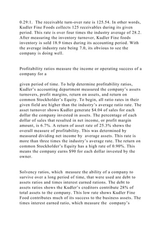 0.29:1. The receivable turn-over rate is 125.54. In other words,
Kudler Fine Foods collects 125 receivables during its given
period. This rate is over four times the industry average of 28.2.
After measuring the inventory turnover, Kudler Fine foods
inventory is sold 18.9 times during its accounting period. With
the average industry rate being 7.0, its obvious to see the
company is doing well.
Profitability ratios measure the income or operating success of a
company for a
given period of time. To help determine profitability ratios,
Kudler’s accounting department measured the company’s assets
turnovers, profit margins, return on assets, and return on
common Stockholder’s Equity. To begin, all ratio rates in their
given field are higher than the industry’s average ratio rate. The
asset turnover shows Kudler generate $4.04 of sales for each
dollar the company invested in assets. The percentage of each
dollar of sales that resulted in net income, or profit margin
amount, is 6.7%. A return of asset rate of 25.3% shows the
overall measure of profitability. This was determined by
measured dividing net income by average assets. This rate is
more than three times the industry’s average rate. The return on
common Stockholder’s Equity has a high rate of 0.90%. This
means the company earns $90 for each dollar invested by the
owner.
Solvency ratios, which measure the ability of a company to
survive over a long period of time, that were used are debt to
assets ratios and times interest earned rations. The debt to
assets ratios shows the Kudler’s creditors contribute 28% of
total assets to the company. This low rate shows Kudler Fine
Food contributes much of its success to the business assets. The
times interest earned ratio, which measure the company’s
 
