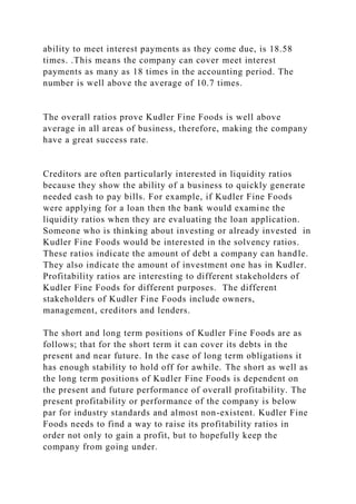 ability to meet interest payments as they come due, is 18.58
times. .This means the company can cover meet interest
payments as many as 18 times in the accounting period. The
number is well above the average of 10.7 times.
The overall ratios prove Kudler Fine Foods is well above
average in all areas of business, therefore, making the company
have a great success rate.
Creditors are often particularly interested in liquidity ratios
because they show the ability of a business to quickly generate
needed cash to pay bills. For example, if Kudler Fine Foods
were applying for a loan then the bank would examine the
liquidity ratios when they are evaluating the loan application.
Someone who is thinking about investing or already invested in
Kudler Fine Foods would be interested in the solvency ratios.
These ratios indicate the amount of debt a company can handle.
They also indicate the amount of investment one has in Kudler.
Profitability ratios are interesting to different stakeholders of
Kudler Fine Foods for different purposes. The different
stakeholders of Kudler Fine Foods include owners,
management, creditors and lenders.
The short and long term positions of Kudler Fine Foods are as
follows; that for the short term it can cover its debts in the
present and near future. In the case of long term obligations it
has enough stability to hold off for awhile. The short as well as
the long term positions of Kudler Fine Foods is dependent on
the present and future performance of overall profitability. The
present profitability or performance of the company is below
par for industry standards and almost non-existent. Kudler Fine
Foods needs to find a way to raise its profitability ratios in
order not only to gain a profit, but to hopefully keep the
company from going under.
 