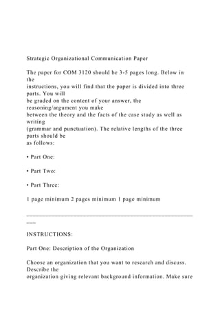 Strategic Organizational Communication Paper
The paper for COM 3120 should be 3-5 pages long. Below in
the
instructions, you will find that the paper is divided into three
parts. You will
be graded on the content of your answer, the
reasoning/argument you make
between the theory and the facts of the case study as well as
writing
(grammar and punctuation). The relative lengths of the three
parts should be
as follows:
• Part One:
• Part Two:
• Part Three:
1 page minimum 2 pages minimum 1 page minimum
_____________________________________________________
___
INSTRUCTIONS:
Part One: Description of the Organization
Choose an organization that you want to research and discuss.
Describe the
organization giving relevant background information. Make sure
 