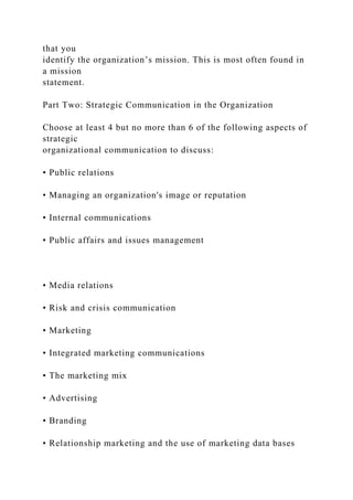 that you
identify the organization’s mission. This is most often found in
a mission
statement.
Part Two: Strategic Communication in the Organization
Choose at least 4 but no more than 6 of the following aspects of
strategic
organizational communication to discuss:
• Public relations
• Managing an organization's image or reputation
• Internal communications
• Public affairs and issues management
• Media relations
• Risk and crisis communication
• Marketing
• Integrated marketing communications
• The marketing mix
• Advertising
• Branding
• Relationship marketing and the use of marketing data bases
 
