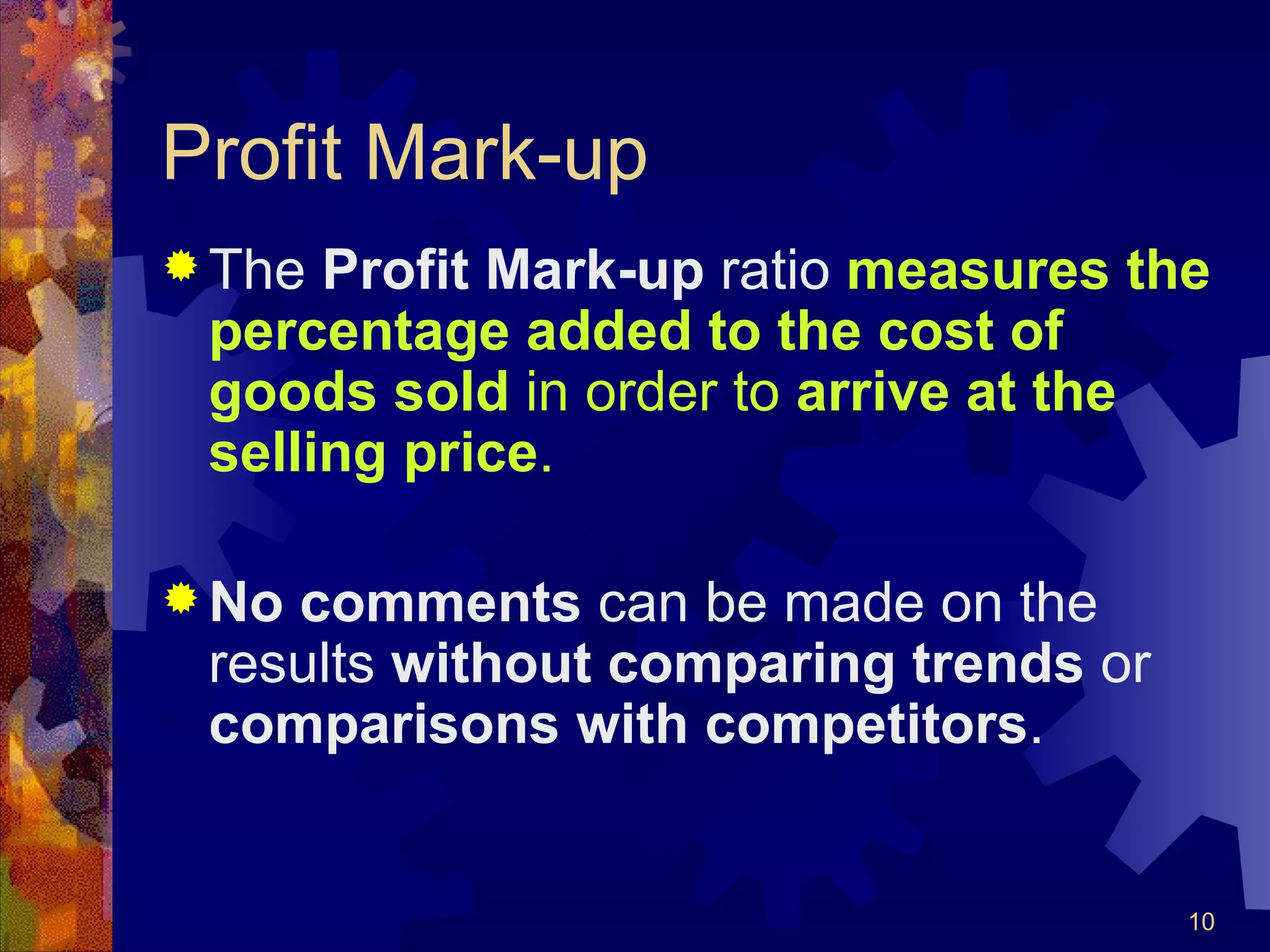 Profit Mark-up The  Profit Mark-up  ratio  measures the percentage added to the cost of goods sold  in order to  arrive at the selling price . No comments  can be made on the results  without comparing trends  or  comparisons with competitors . 